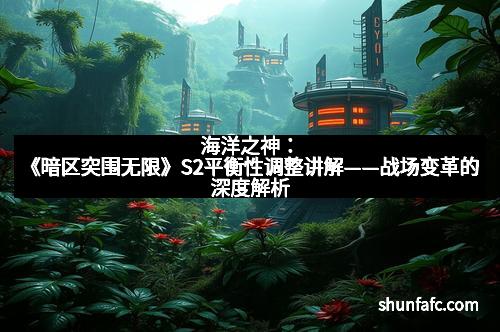 海洋之神：《暗区突围无限》S2平衡性调整讲解——战场变革的深度解析